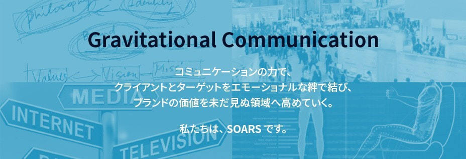 Gravitational Communication　コミュニケーションの力で、クライアントとターゲットをエモーショナルな絆で結び、ブランドの価値を未だ見ぬ領域へ高めていく。私たちは、SOARSです。